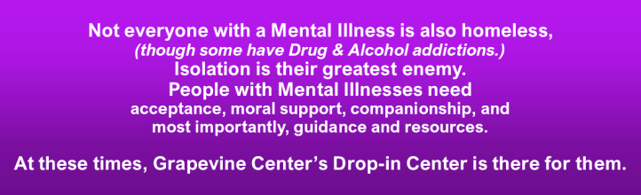 Not everyone with a mental illness is also homeless, (though some have Drug & Alcohol addictions.)
Isolation is their greatest enemy.
People with Mental Illnesses need acceptance, moral support, companionship, and most importantly, guidance and resources.
At these times, Grapevine Center's Drop-in Center is there for them.