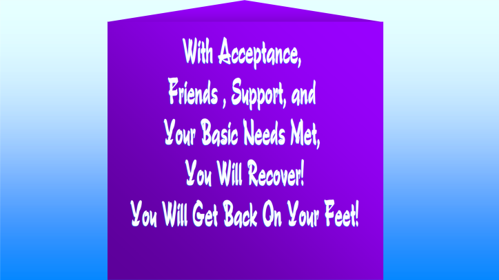 With acceptance, friends, support, and your basic needs met, you will recover!
You will get back on your feet!